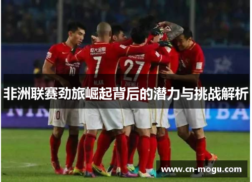 非洲联赛劲旅崛起背后的潜力与挑战解析